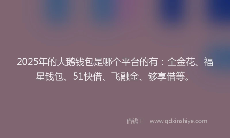 2025年的大鹅钱包是哪个平台的有：全金花、福星钱包、51快借、飞融金、够享借等。