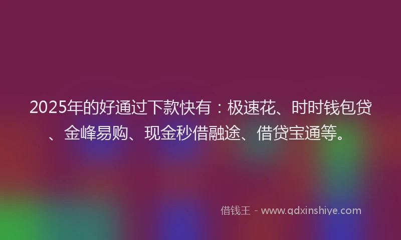 2025年的好通过下款快有：极速花、时时钱包贷、金峰易购、现金秒借融途、借贷宝通等。