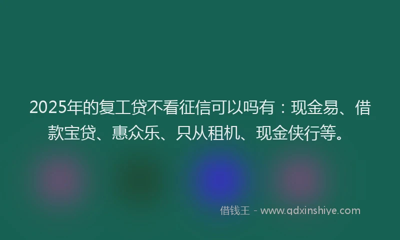 2025年的复工贷不看征信可以吗有：现金易、借款宝贷、惠众乐、只从租机、现金侠行等。