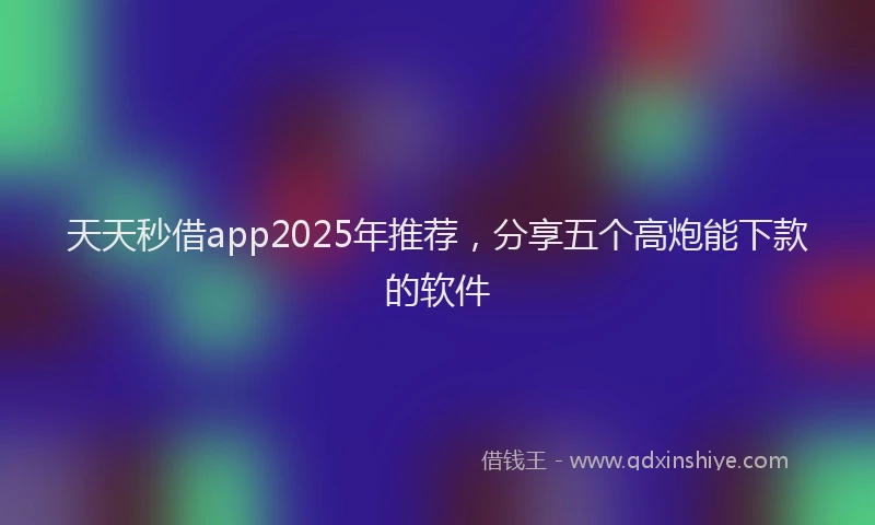 天天秒借app2025年推荐，分享五个高炮能下款的软件