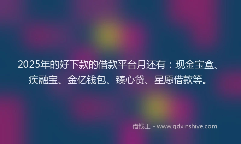 2025年的好下款的借款平台月还有：现金宝盒、疾融宝、金亿钱包、臻心贷、星愿借款等。