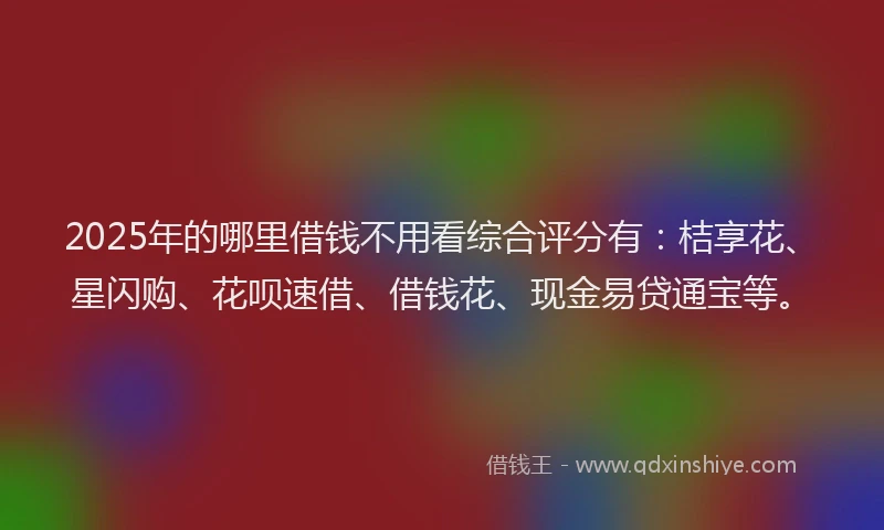 2025年的哪里借钱不用看综合评分有：桔享花、星闪购、花呗速借、借钱花、现金易贷通宝等。
