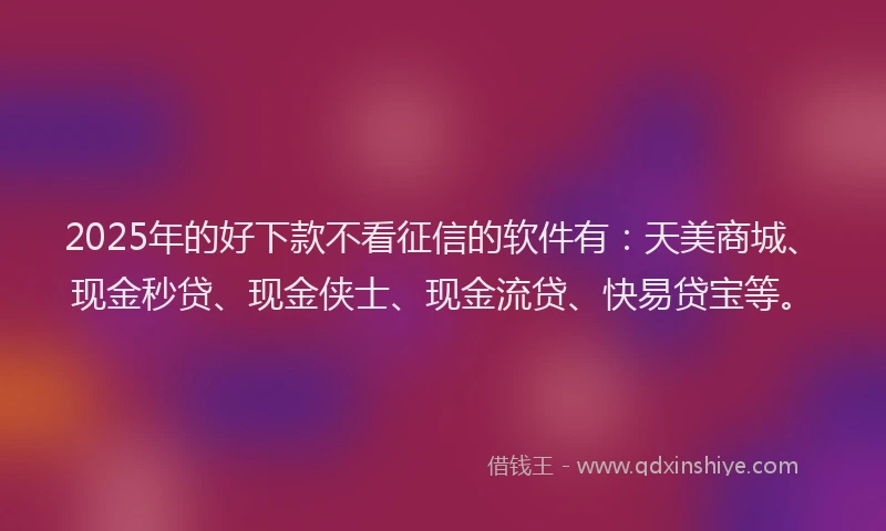 2025年的好下款不看征信的软件有：天美商城、现金秒贷、现金侠士、现金流贷、快易贷宝等。
