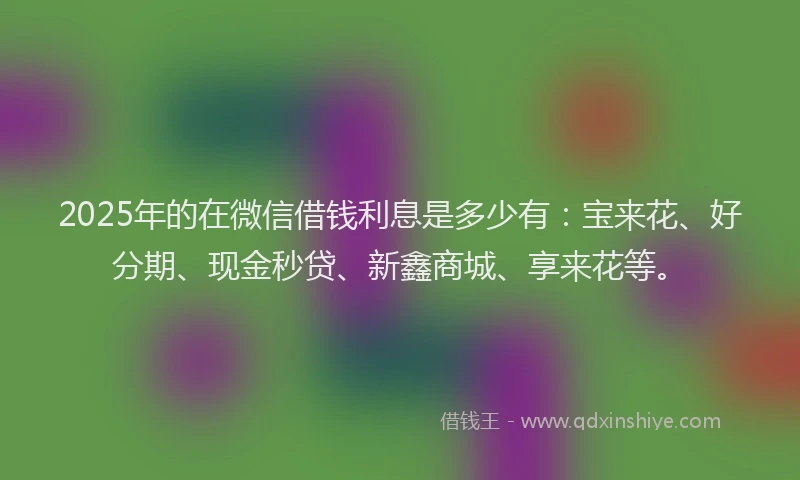 2025年的在微信借钱利息是多少有：宝来花、好分期、现金秒贷、新鑫商城、享来花等。
