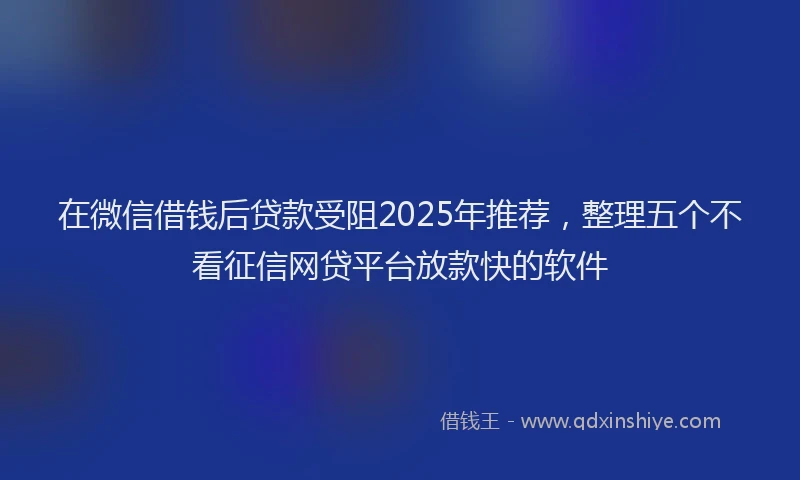 在微信借钱后贷款受阻2025年推荐，整理五个不看征信网贷平台放款快的软件