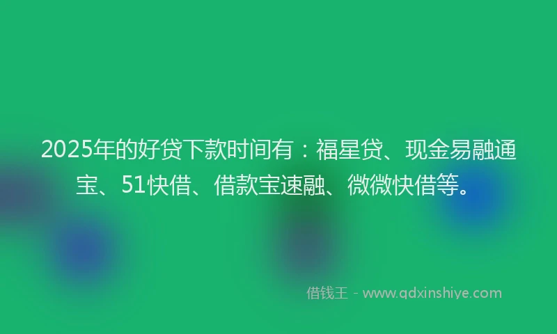 2025年的好贷下款时间有：福星贷、现金易融通宝、51快借、借款宝速融、微微快借等。