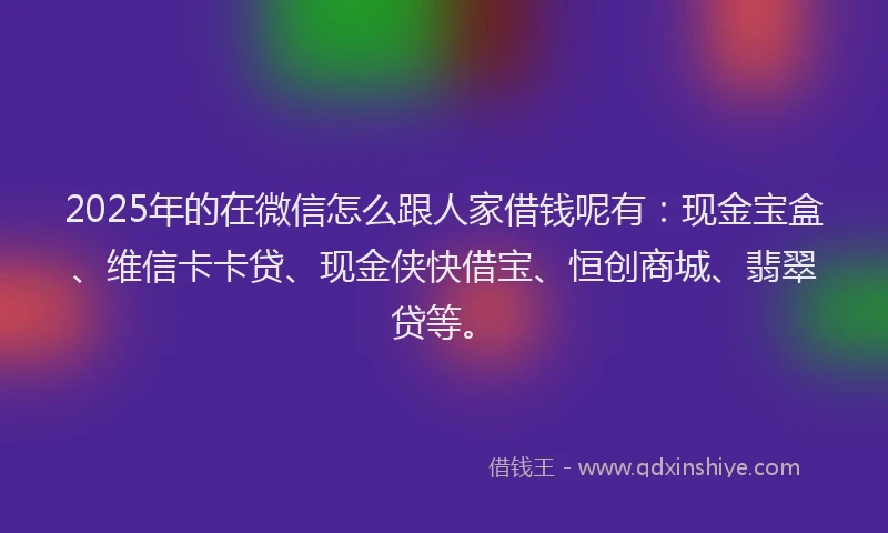 2025年的在微信怎么跟人家借钱呢有：现金宝盒、维信卡卡贷、现金侠快借宝、恒创商城、翡翠贷等。