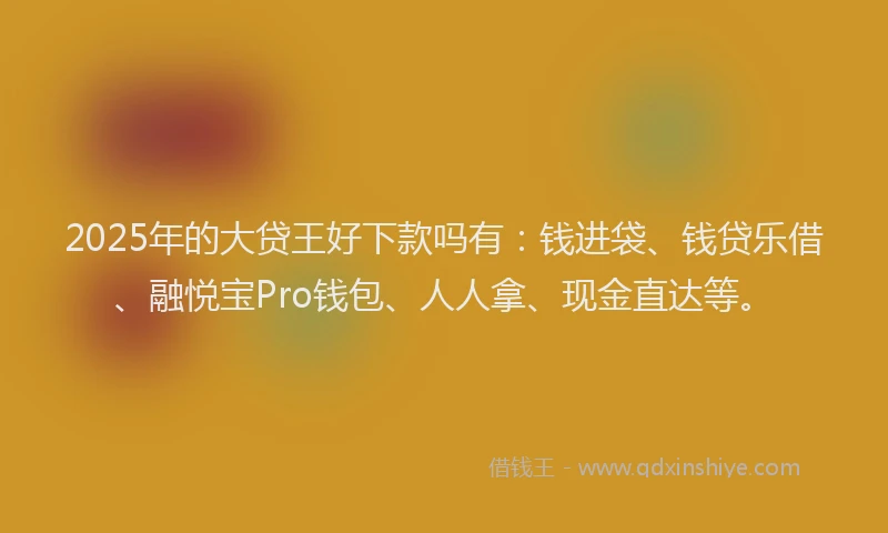2025年的大贷王好下款吗有：钱进袋、钱贷乐借、融悦宝Pro钱包、人人拿、现金直达等。