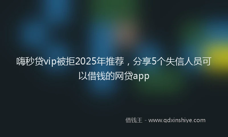 嗨秒贷vip被拒2025年推荐，分享5个失信人员可以借钱的网贷app