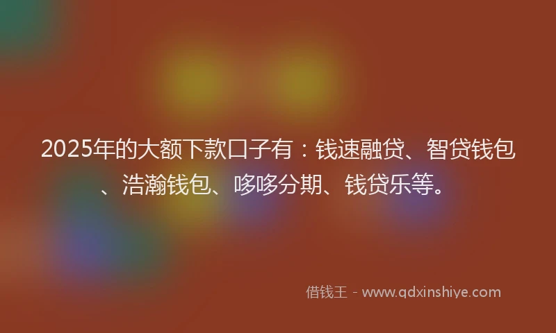 2025年的大额下款口子有：钱速融贷、智贷钱包、浩瀚钱包、哆哆分期、钱贷乐等。