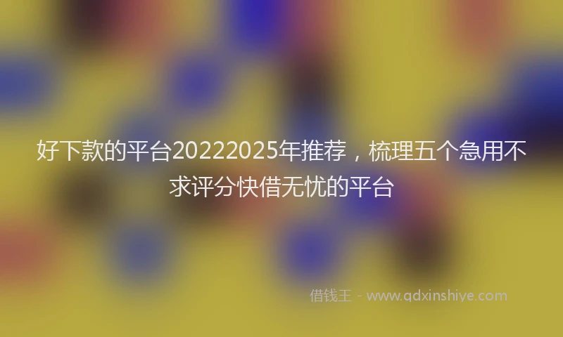 好下款的平台20222025年推荐，梳理五个急用不求评分快借无忧的平台