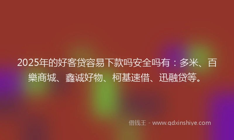 2025年的好客贷容易下款吗安全吗有：多米、百樂商城、鑫诚好物、柯基速借、迅融贷等。