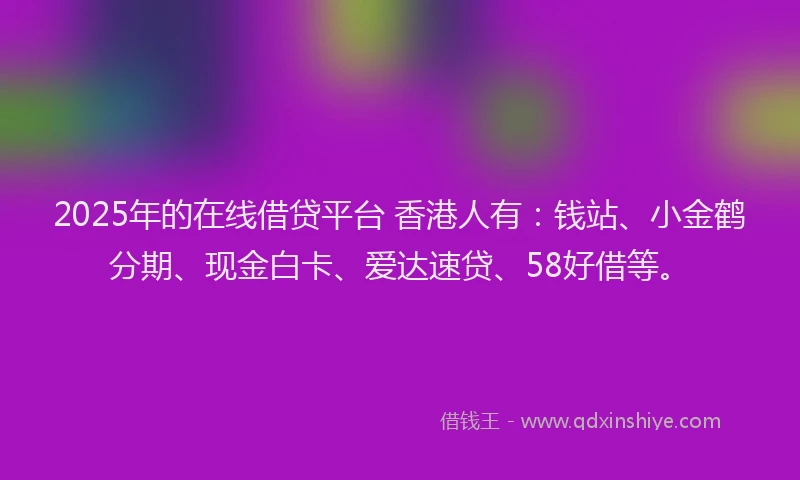 2025年的在线借贷平台 香港人有：钱站、小金鹤分期、现金白卡、爱达速贷、58好借等。