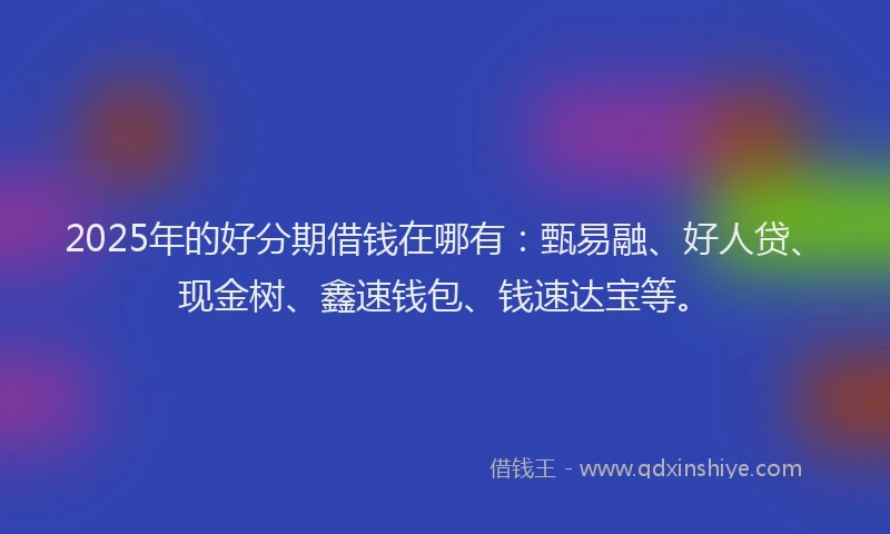2025年的好分期借钱在哪有：甄易融、好人贷、现金树、鑫速钱包、钱速达宝等。