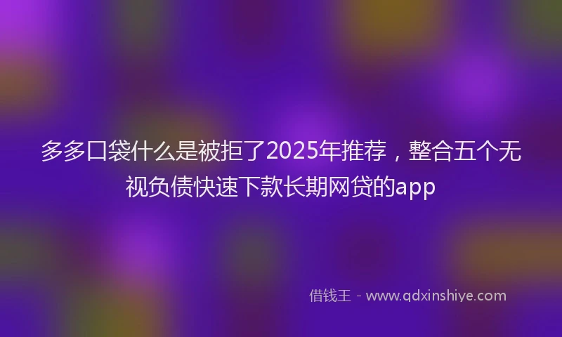 多多口袋什么是被拒了2025年推荐，整合五个无视负债快速下款长期网贷的app