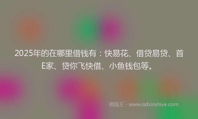2025年的在哪里借钱有：快易花、借贷易贷、首E家、贷你飞快借、小鱼钱包等。
