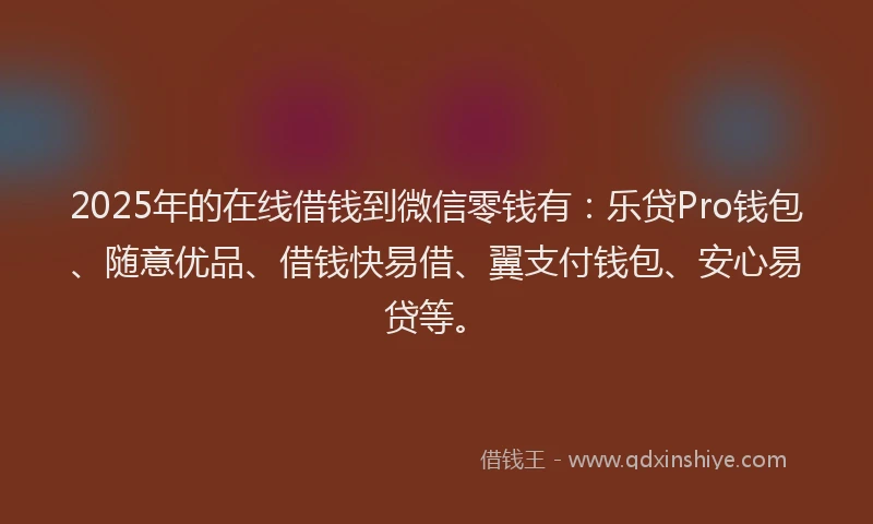 2025年的在线借钱到微信零钱有：乐贷Pro钱包、随意优品、借钱快易借、翼支付钱包、安心易贷等。