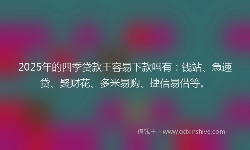 2025年的四季贷款王容易下款吗有：钱站、急速贷、聚财花、多米易购、捷信易借等。