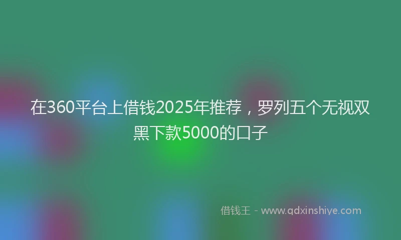 在360平台上借钱2025年推荐，罗列五个无视双黑下款5000的口子