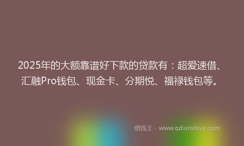 2025年的大额靠谱好下款的贷款有：超爱速借、汇融Pro钱包、现金卡、分期悦、福禄钱包等。