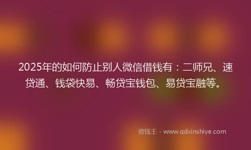 2025年的如何防止别人微信借钱有：二师兄、速贷通、钱袋快易、畅贷宝钱包、易贷宝融等。