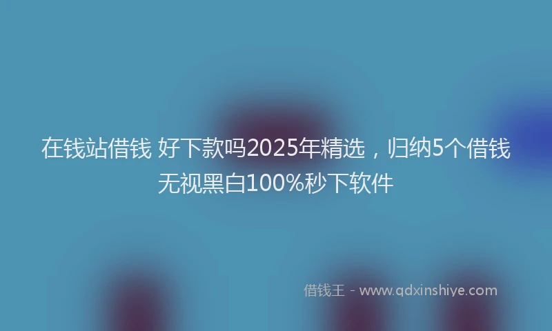 在钱站借钱 好下款吗2025年精选，归纳5个借钱无视黑白100%秒下软件