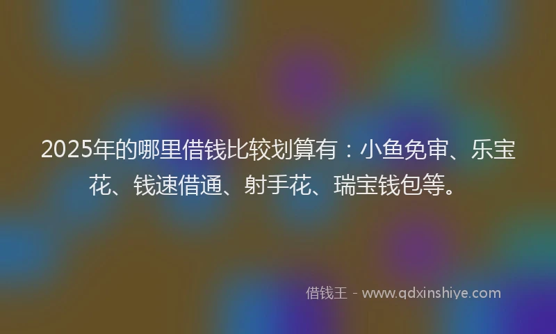 2025年的哪里借钱比较划算有：小鱼免审、乐宝花、钱速借通、射手花、瑞宝钱包等。