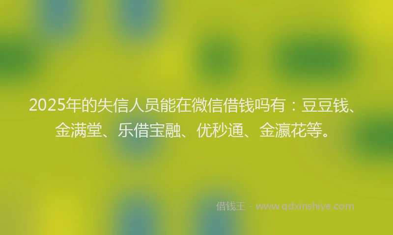 2025年的失信人员能在微信借钱吗有：豆豆钱、金满堂、乐借宝融、优秒通、金瀛花等。