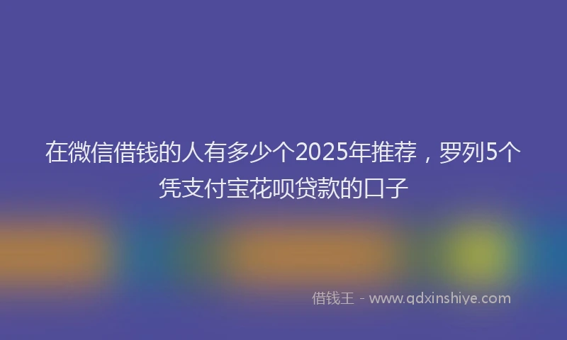 在微信借钱的人有多少个2025年推荐，罗列5个凭支付宝花呗贷款的口子