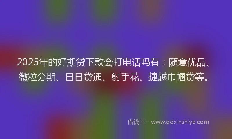 2025年的好期贷下款会打电话吗有：随意优品、微粒分期、日日贷通、射手花、捷越巾帼贷等。