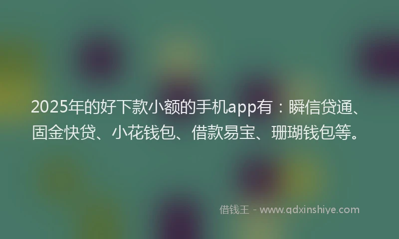 2025年的好下款小额的手机app有：瞬信贷通、固金快贷、小花钱包、借款易宝、珊瑚钱包等。