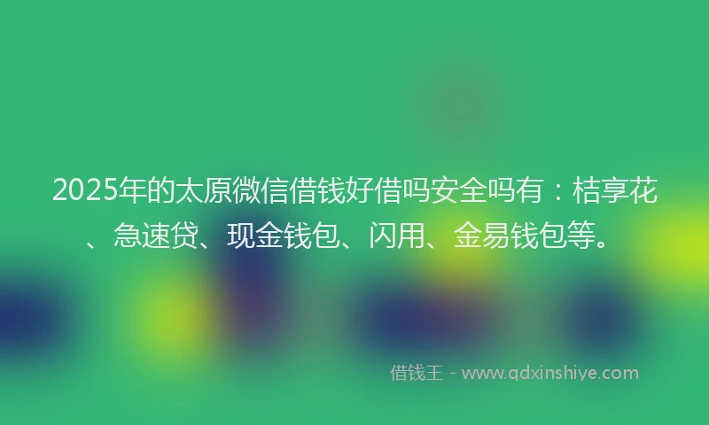 2025年的太原微信借钱好借吗安全吗有：桔享花、急速贷、现金钱包、闪用、金易钱包等。