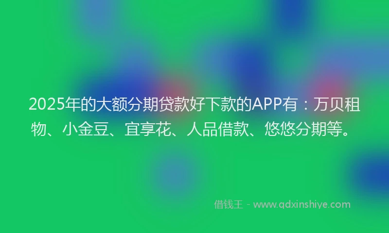 2025年的大额分期贷款好下款的APP有：万贝租物、小金豆、宜享花、人品借款、悠悠分期等。