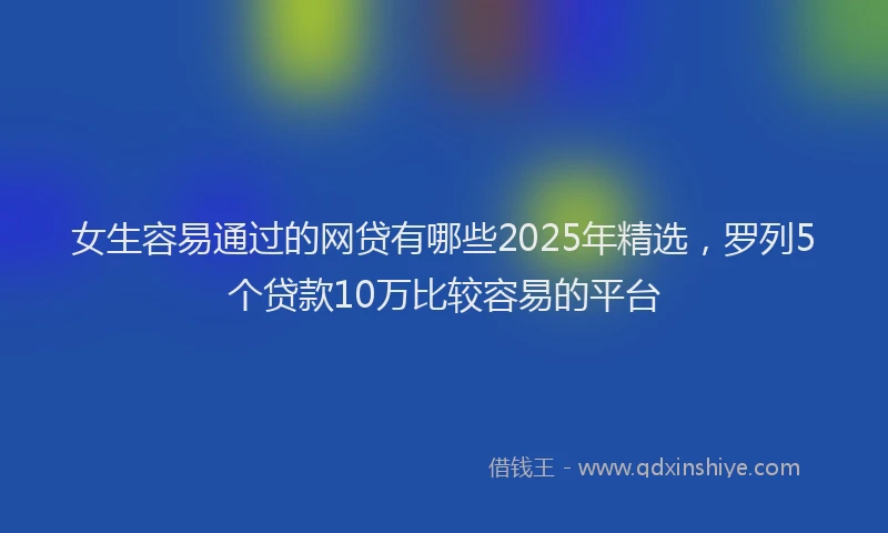 女生容易通过的网贷有哪些2025年精选，罗列5个贷款10万比较容易的平台