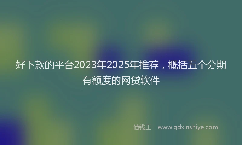 好下款的平台2023年2025年推荐，概括五个分期有额度的网贷软件