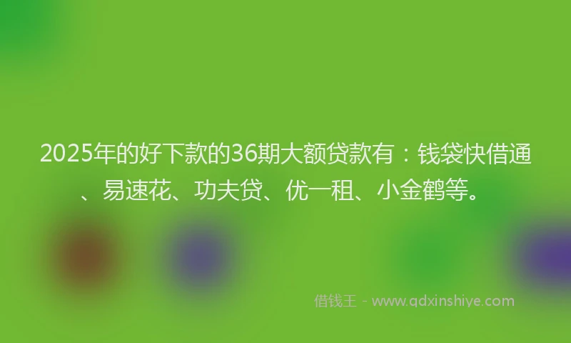 2025年的好下款的36期大额贷款有：钱袋快借通、易速花、功夫贷、优一租、小金鹤等。