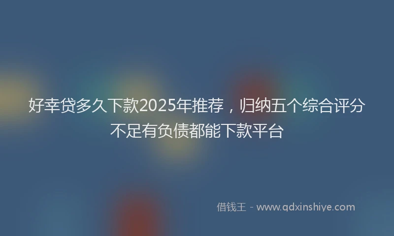 好幸贷多久下款2025年推荐，归纳五个综合评分不足有负债都能下款平台