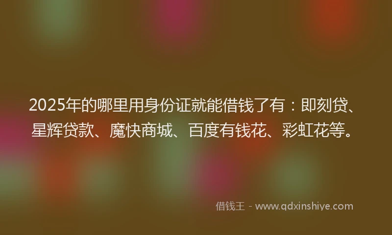 2025年的哪里用身份证就能借钱了有：即刻贷、星辉贷款、魔快商城、百度有钱花、彩虹花等。