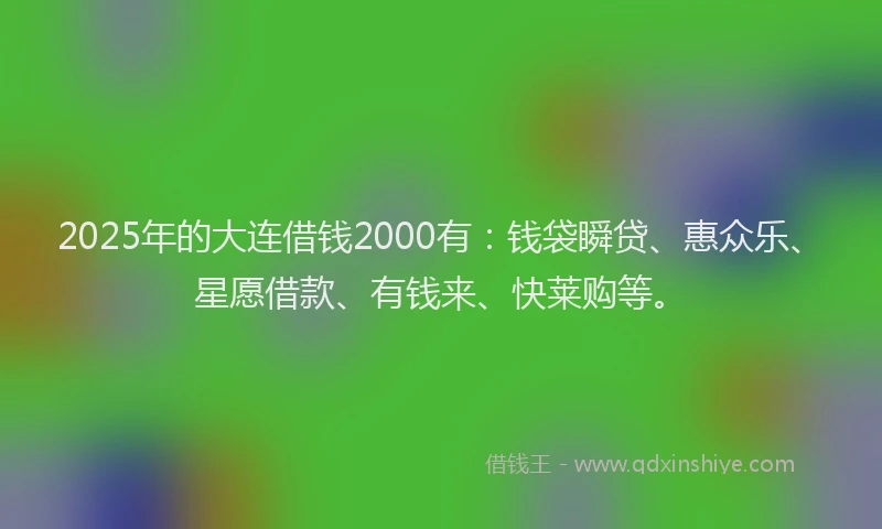 2025年的大连借钱2000有：钱袋瞬贷、惠众乐、星愿借款、有钱来、快莱购等。