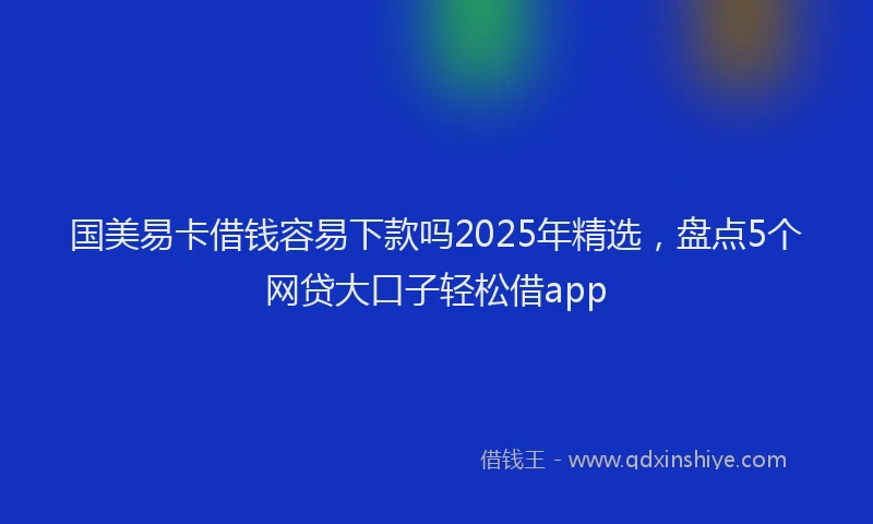 国美易卡借钱容易下款吗2025年精选，盘点5个网贷大口子轻松借app