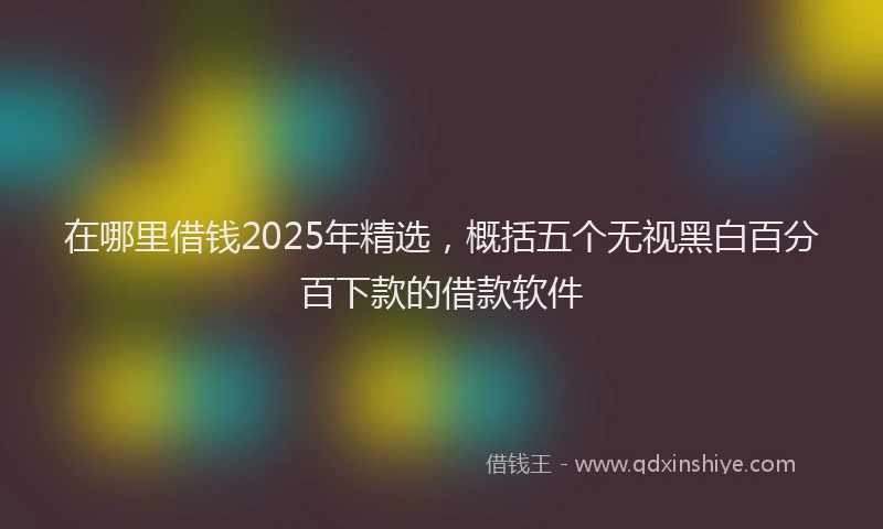 在哪里借钱2025年精选，概括五个无视黑白百分百下款的借款软件