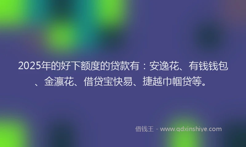 2025年的好下额度的贷款有：安逸花、有钱钱包、金瀛花、借贷宝快易、捷越巾帼贷等。