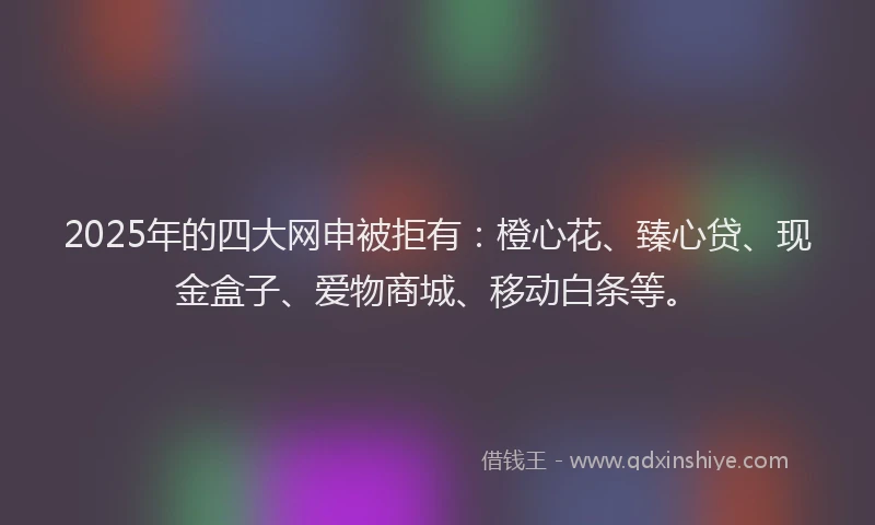 2025年的四大网申被拒有：橙心花、臻心贷、现金盒子、爱物商城、移动白条等。