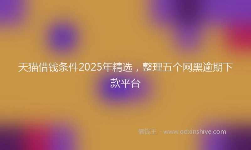 天猫借钱条件2025年精选，整理五个网黑逾期下款平台