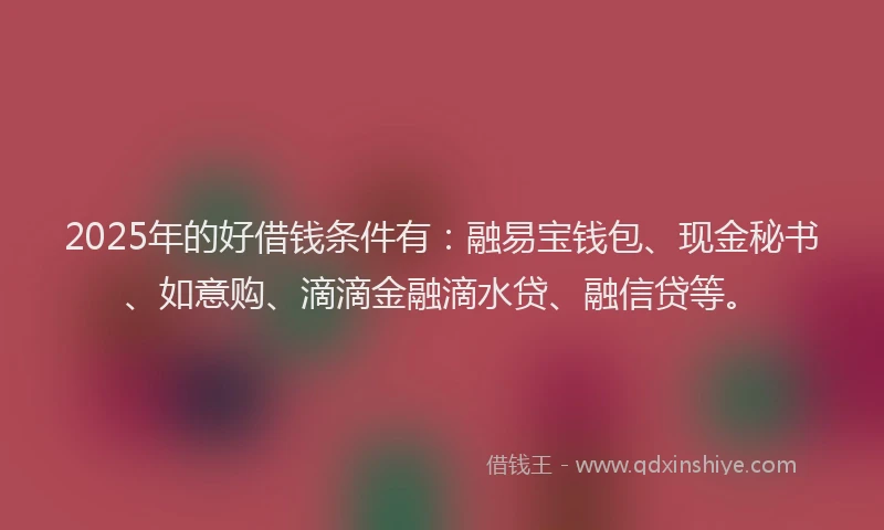 2025年的好借钱条件有：融易宝钱包、现金秘书、如意购、滴滴金融滴水贷、融信贷等。