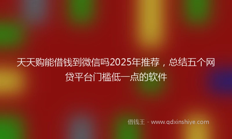 天天购能借钱到微信吗2025年推荐，总结五个网贷平台门槛低一点的软件