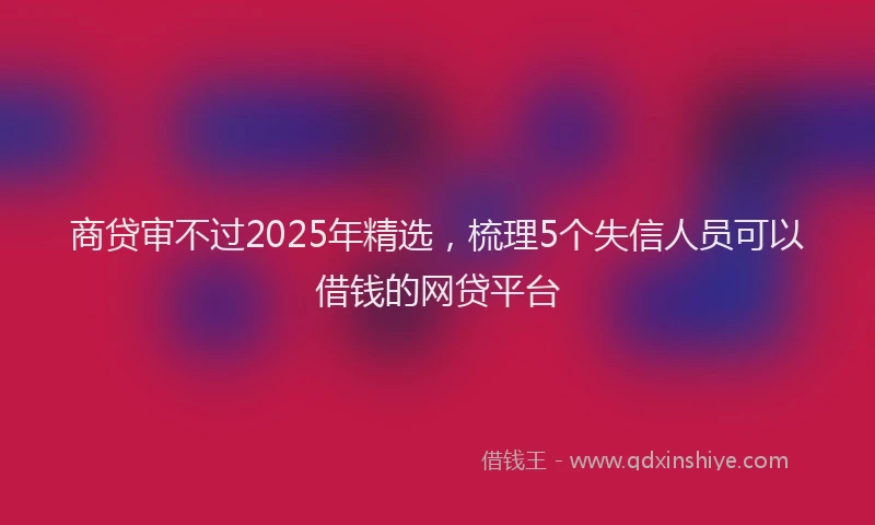 商贷审不过2025年精选，梳理5个失信人员可以借钱的网贷平台