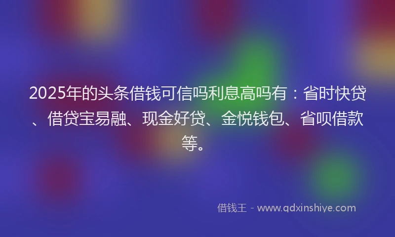 2025年的头条借钱可信吗利息高吗有：省时快贷、借贷宝易融、现金好贷、金悦钱包、省呗借款等。