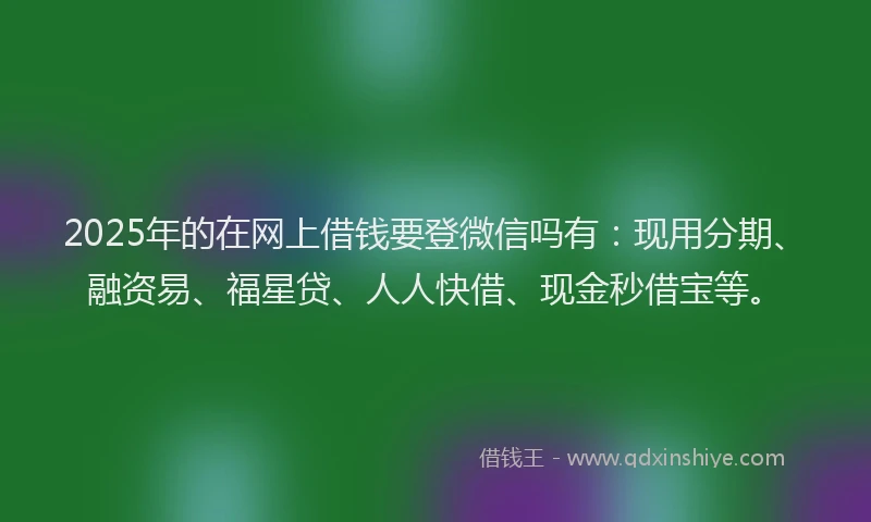 2025年的在网上借钱要登微信吗有：现用分期、融资易、福星贷、人人快借、现金秒借宝等。
