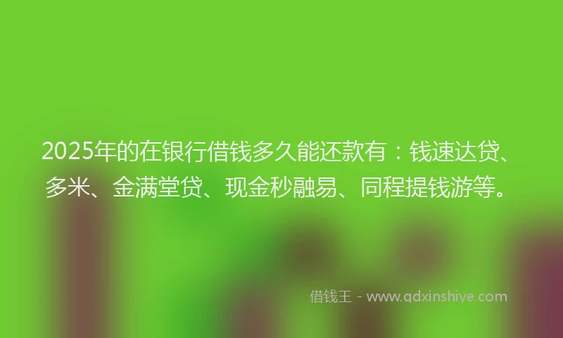 2025年的在银行借钱多久能还款有：钱速达贷、多米、金满堂贷、现金秒融易、同程提钱游等。